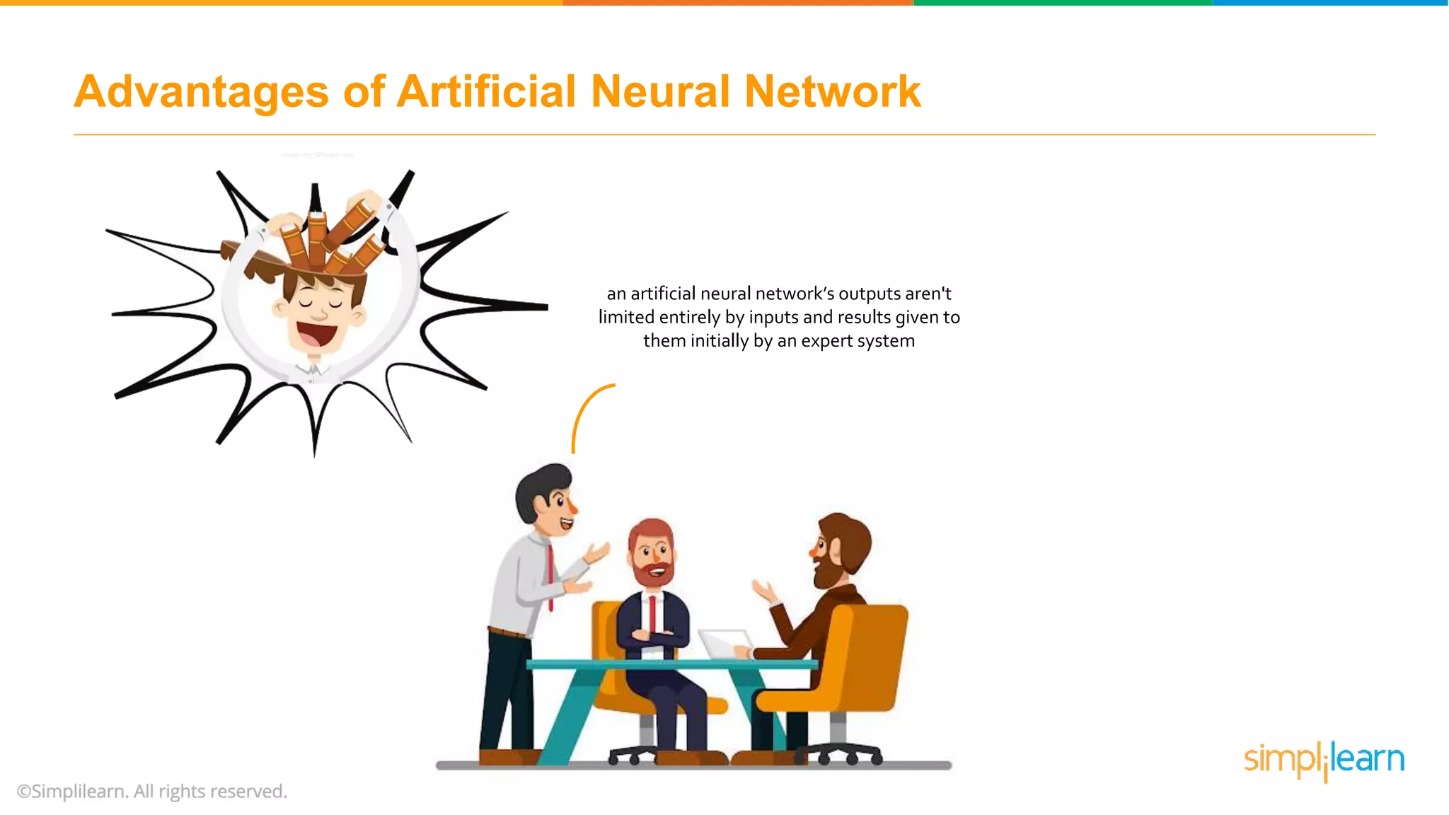 Advantages of Artificial Neural Network
an artificial neural network’s outputs aren't
limited entirely by inputs and results given to
them initially by an expert system
 