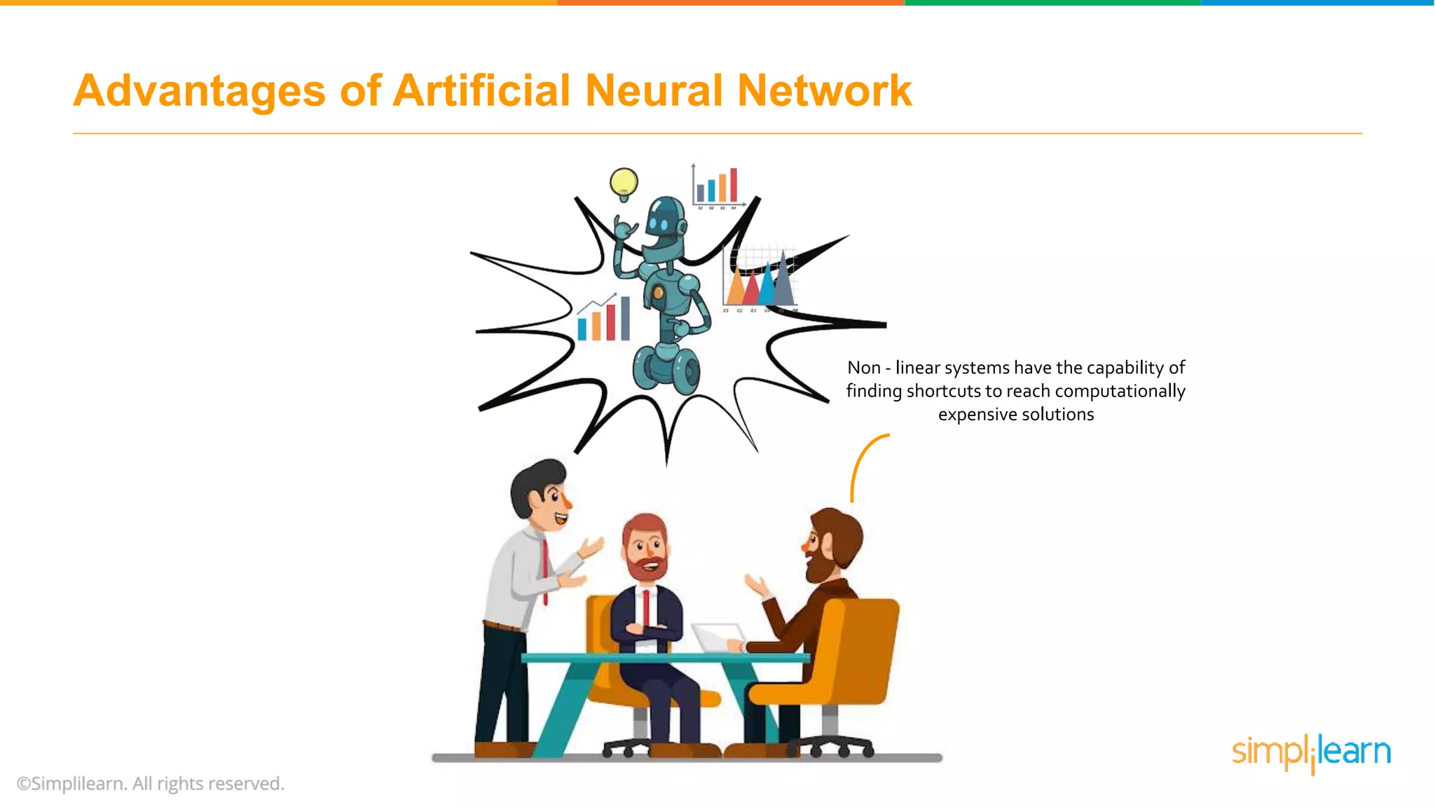 Advantages of Artificial Neural Network
Non - linear systems have the capability of
finding shortcuts to reach computationally
expensive solutions
 