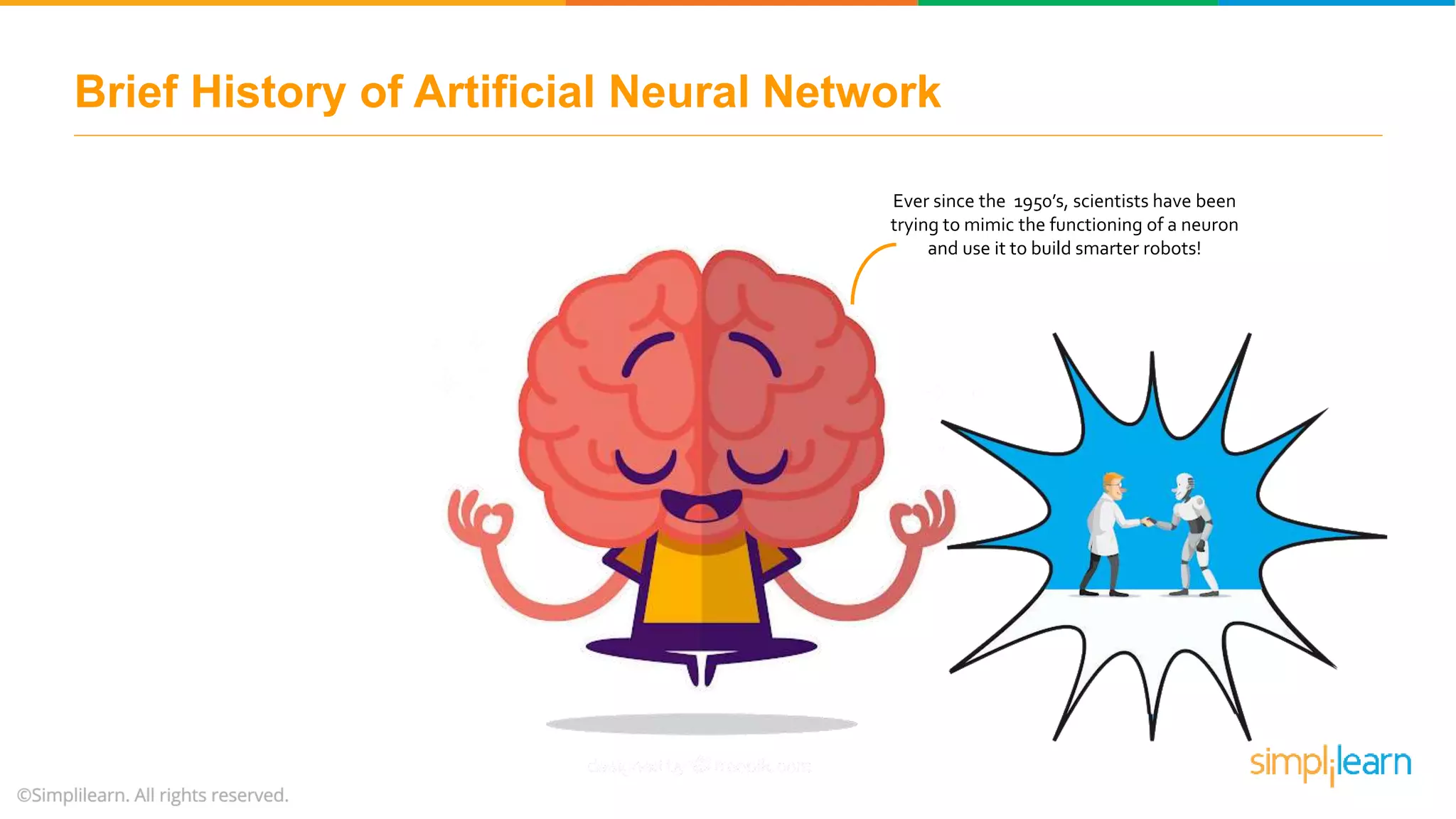 Ever since the 1950’s, scientists have been
trying to mimic the functioning of a neuron
and use it to build smarter robots!
Brief History of Artificial Neural Network
 