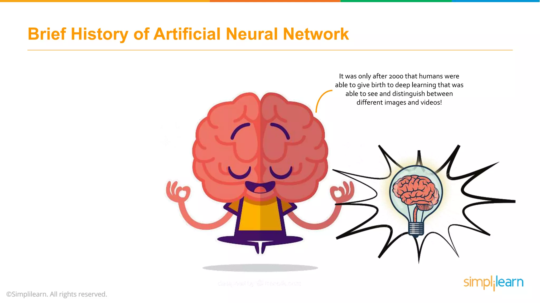 It was only after 2000 that humans were
able to give birth to deep learning that was
able to see and distinguish between
different images and videos!
Brief History of Artificial Neural Network
 