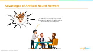 Advantages of Artificial Neural Network
an artificial neural network’s outputs aren't
limited entirely by inputs and results given to
them initially by an expert system
 