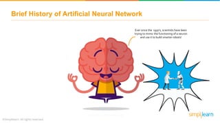 Ever since the 1950’s, scientists have been
trying to mimic the functioning of a neuron
and use it to build smarter robots!
Brief History of Artificial Neural Network
 