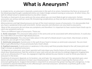 What is Aneurysm?
In simple terms, an aneurysm is basically a protrusion in the wall of an artery. Sometimes the force or pressure of
the blood passing through a weakened artery can make it bulge outward causing an aneurysm. At other times, the
wall of a blood vessel is weakened due to any other reason.
The belly or chest parts of your aorta are the areas where you are most likely to get an aneurysm. Certain
aneurysms are serious and can cause life-threatening complications as they can burst and lead to excessive bleeding
or even a stroke.
Atherosclerosis and high blood pressure are two of the most common causes of aneurysms. It is also possible that
you have a weakened artery wall since birth. Certain wounds and infections can also lead to aneurysms.
Most of the aneurysms do not show any symptoms and therefore it is important to have routine heart check-ups to
catch any symptoms early on.
There are different types of aneurysms. These are:
1. Aortic aneurysm: This aneurysm takes place in the aorta and can be associated with atherosclerosis. It could also
be a side-effect of consistent high blood pressure.
2. Cerebral aneurysm: This aneurysm takes place in the wall of a blood vessel in your brain. Also known as berry
aneurysm, you can get it if you smoke.
3. Ventricular aneurysm: A protrusion in the wall of your heart is known as ventricular aneurysm. You are most
likely to get affected by it if you previously had a heart attack.
4. Popliteal aneurysm: A protrusion or weakness in the artery wall that provides blood to the calf, knee joint and
thigh is known as popliteal aneurysm.
To diagnose an aneurysm, your heart specialist will note down your family history of any related health issues,
check your blood pressure, feel the arteries in your neck and can also ask you to undergo diagnostic imaging tests
such as an ultrasound or CT scan. An angiogram might be advised by your doctor in case he thinks you have an
aneurysm in the brain.
Treatment of aneurysm depends on its location, size and type. For aneurysms that can’t be operated upon, your
doctor will prescribe medication to lower your blood pressure. This will help in lowering the chances of an
aneurysm getting burst. Surgical intervention is required if an aneurysm has grown too big and is dangerous. A clip
is inserted to stop the blood flow to the affected part and treat aneurysm. Sometimes a synthetic graft is also
utilized to replace the aneurysm.
 