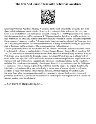 The Pros And Cons Of Knoxville Pedestrian Accidents
Knoxville Pedestrian Accidents Attorney When most people think about traffic accidents, they think
about collisions between motor vehicles. However, it is estimated that a pedestrian dies every two
hours in the United States in a crash related accident. During 2013, 150,000 pedestrians were treated
for injuries resulting from traffic crashes and 4,735 pedestrians lost their lives in traffic accidents. In
fact, pedestrians are about one and half times more likely to be killed in a traffic accident compared to
the occupants of passenger vehicles. Pedestrian deaths have increased significantly in Tennessee since
2012. According to data from the Tennessee Department of Safety Homeland Security, 68 pedestrians
died in Tennessee traffic accidents ... Show more content on Helpwriting.net ...
You and your family should not be forced to bear the financial burden of a pedestrian accident caused
by a distracted, reckless, or negligent driver. Contact Hodges, Doughty Carson, PLLC by calling 865
292 2307 to schedule a free consultation with one of our Knoxville personal injury attorneys. Why Are
Pedestrians More Susceptible To Traumatic Injuries In A Crash? Pedestrians are at a higher risk of
death and serious injury in a traffic accident for the same reason motorcyclists and bicyclists are at an
increased risk lack of protection. Occupants of a passenger vehicle are protected by the vehicle in a
collision. The vehicle takes the majority of the impact; however, a pedestrian receives the full impact
of a collision. There is nothing to protect the pedestrian from the force of the impact; therefore, the
injuries in a pedestrian accident tend to be deadly or catastrophic. Common injuries in pedestrian
accidents include brain injuries, spinal injuries, paralysis, internal bleeding, broken bones, and
fractures. Even a low impact pedestrian accidents can result in injuries that leave the victim with
permanent disabilities. A careless or distracted driver can turn your world upside down in a matter of
seconds leaving you with substantial
... Get more on HelpWriting.net ...
 