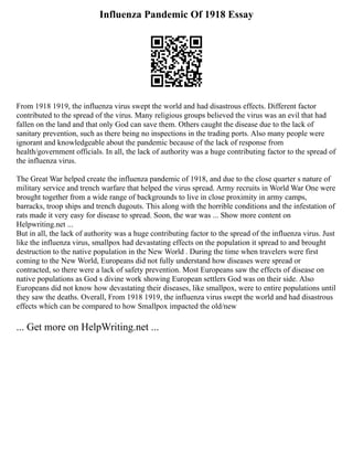 Influenza Pandemic Of 1918 Essay
From 1918 1919, the influenza virus swept the world and had disastrous effects. Different factor
contributed to the spread of the virus. Many religious groups believed the virus was an evil that had
fallen on the land and that only God can save them. Others caught the disease due to the lack of
sanitary prevention, such as there being no inspections in the trading ports. Also many people were
ignorant and knowledgeable about the pandemic because of the lack of response from
health/government officials. In all, the lack of authority was a huge contributing factor to the spread of
the influenza virus.
The Great War helped create the influenza pandemic of 1918, and due to the close quarter s nature of
military service and trench warfare that helped the virus spread. Army recruits in World War One were
brought together from a wide range of backgrounds to live in close proximity in army camps,
barracks, troop ships and trench dugouts. This along with the horrible conditions and the infestation of
rats made it very easy for disease to spread. Soon, the war was ... Show more content on
Helpwriting.net ...
But in all, the lack of authority was a huge contributing factor to the spread of the influenza virus. Just
like the influenza virus, smallpox had devastating effects on the population it spread to and brought
destruction to the native population in the New World . During the time when travelers were first
coming to the New World, Europeans did not fully understand how diseases were spread or
contracted, so there were a lack of safety prevention. Most Europeans saw the effects of disease on
native populations as God s divine work showing European settlers God was on their side. Also
Europeans did not know how devastating their diseases, like smallpox, were to entire populations until
they saw the deaths. Overall, From 1918 1919, the influenza virus swept the world and had disastrous
effects which can be compared to how Smallpox impacted the old/new
... Get more on HelpWriting.net ...
 