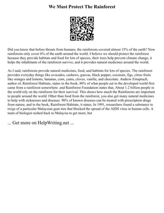 We Must Protect The Rainforest
Did you know that before threats from humans, the rainforests covered almost 15% of the earth? Now
rainforests only cover 6% of the earth around the world. I believe we should protect the rainforest
because they provide habitats and food for lots of species, their trees help prevent climate change, it
helps the inhabitants of the rainforest survive, and it provides natural medicines around the world.
As I said, rainforests provide natural medicines, food, and habitats for lots of species. The rainforest
provides everyday things like avocados, cashews, guavas, black pepper, coconuts, figs, citrus fruits
like oranges and lemons, bananas, corn, yams, cloves, vanilla, and chocolate. Andrew Einspruch,
author of, Rainforest Habitats, states in the book, 80% of what people eat in the developed world first
came from a rainforest somewhere. and Rainforest Foundation states that, About 1.2 billion people in
the world rely on the rainforest for their survival. This shows how much the Rainforests are important
to people around the world. Other than food from the rainforest, you also get many natural medicines
to help with sicknesses and diseases. 90% of known diseases can be treated with prescription drugs
from nature, and in the book, Rainforest Habitats, it states, In 1991, researchers found a substance in
twigs of a particular Malaysian gum tree that blocked the spread of the AIDS virus in human cells. A
team of biologist rushed back to Malaysia to get more, but
... Get more on HelpWriting.net ...
 