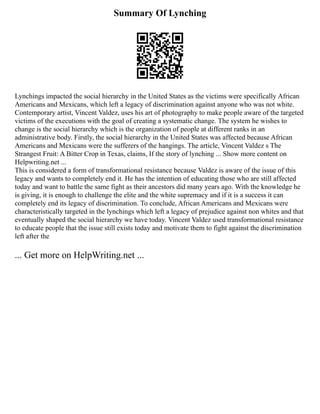 Summary Of Lynching
Lynchings impacted the social hierarchy in the United States as the victims were specifically African
Americans and Mexicans, which left a legacy of discrimination against anyone who was not white.
Contemporary artist, Vincent Valdez, uses his art of photography to make people aware of the targeted
victims of the executions with the goal of creating a systematic change. The system he wishes to
change is the social hierarchy which is the organization of people at different ranks in an
administrative body. Firstly, the social hierarchy in the United States was affected because African
Americans and Mexicans were the sufferers of the hangings. The article, Vincent Valdez s The
Strangest Fruit: A Bitter Crop in Texas, claims, If the story of lynching ... Show more content on
Helpwriting.net ...
This is considered a form of transformational resistance because Valdez is aware of the issue of this
legacy and wants to completely end it. He has the intention of educating those who are still affected
today and want to battle the same fight as their ancestors did many years ago. With the knowledge he
is giving, it is enough to challenge the elite and the white supremacy and if it is a success it can
completely end its legacy of discrimination. To conclude, African Americans and Mexicans were
characteristically targeted in the lynchings which left a legacy of prejudice against non whites and that
eventually shaped the social hierarchy we have today. Vincent Valdez used transformational resistance
to educate people that the issue still exists today and motivate them to fight against the discrimination
left after the
... Get more on HelpWriting.net ...
 
