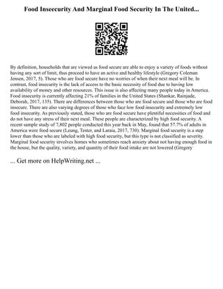 Food Inseecurity And Marginal Food Security In The United...
By definition, households that are viewed as food secure are able to enjoy a variety of foods without
having any sort of limit, thus proceed to have an active and healthy lifestyle (Gregory Coleman
Jensen, 2017, 5). Those who are food secure have no worries of when their next meal will be. In
contrast, food insecurity is the lack of access to the basic necessity of food due to having low
availability of money and other resources. This issue is also affecting many people today in America.
Food insecurity is currently affecting 21% of families in the United States (Shankar, Rainjade,
Deborah, 2017, 135). There are differences between those who are food secure and those who are food
insecure. There are also varying degrees of those who face low food insecurity and extremely low
food insecurity. As previously stated, those who are food secure have plentiful necessities of food and
do not have any stress of their next meal. These people are characterized by high food security. A
recent sample study of 7,802 people conducted this year back in May, found that 57.7% of adults in
America were food secure (Leung, Tester, and Laraia, 2017, 730). Marginal food security is a step
lower than those who are labeled with high food security, but this type is not classified as severity.
Marginal food security involves homes who sometimes reach anxiety about not having enough food in
the house, but the quality, variety, and quantity of their food intake are not lowered (Gregory
... Get more on HelpWriting.net ...
 