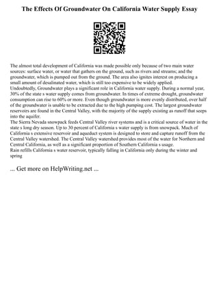 The Effects Of Groundwater On California Water Supply Essay
The almost total development of California was made possible only because of two main water
sources: surface water, or water that gathers on the ground, such as rivers and streams; and the
groundwater, which is pumped out from the ground. The area also ignites interest on producing a
small amount of desalinated water, which is still too expensive to be widely applied.
Undoubtedly, Groundwater plays a significant role in California water supply. During a normal year,
30% of the state s water supply comes from groundwater. In times of extreme drought, groundwater
consumption can rise to 60% or more. Even though groundwater is more evenly distributed, over half
of the groundwater is unable to be extracted due to the high pumping cost. The largest groundwater
reservoirs are found in the Central Valley, with the majority of the supply existing as runoff that seeps
into the aquifer.
The Sierra Nevada snowpack feeds Central Valley river systems and is a critical source of water in the
state s long dry season. Up to 30 percent of California s water supply is from snowpack. Much of
California s extensive reservoir and aqueduct system is designed to store and capture runoff from the
Central Valley watershed. The Central Valley watershed provides most of the water for Northern and
Central California, as well as a significant proportion of Southern California s usage.
Rain refills California s water reservoir, typically falling in California only during the winter and
spring
... Get more on HelpWriting.net ...
 
