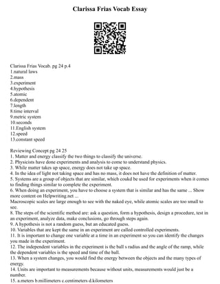 Clarissa Frias Vocab Essay
Clarissa Frias Vocab. pg 24 p.4
1.natural laws
2.mass
3.experiment
4.hypothesis
5.atomic
6.dependent
7.length
8.time interval
9.metric system
10.seconds
11.English system
12.speed
13.constant speed
Reviewing Concept pg 24 25
1. Matter and energy classify the two things to classify the universe.
2. Physicists have done experiments and analysis to come to understand physics.
3. While matter takes up space, energy does not take up space.
4. In the idea of light not taking space and has no mass, it does not have the definition of matter.
5. Systems are a group of objects that are similar, which coukd be used for experiments when it comes
to finding things similar to complete the experiment.
6. When doing an experiment, you have to choose a system that is similar and has the same ... Show
more content on Helpwriting.net ...
Macroscopic scales are large enough to see with the naked eye, while atomic scales are too small to
see.
8. The steps of the scientific method are: ask a question, form a hypothesis, design a procedure, test in
an experiment, analyze data, make conclusions, go through steps again.
9. A hypothesis is not a random guess, but an educated guess.
10. Variables that are kept the same in an experiment are called controlled experiments.
11. It is important to change one variable at a time in an experiment so you can identify the changes
you made in the experiment.
12. The independent variables in the experiment is the ball s radius and the angle of the ramp, while
the dependent variables is the speed and time of the ball.
13. When a system changes, you would find the energy between the objects and the many types of
energy.
14. Units are important to measurements because without units, measurements would just be a
number.
15. a.meters b.millimeters c.centimeters d.kilometers
 