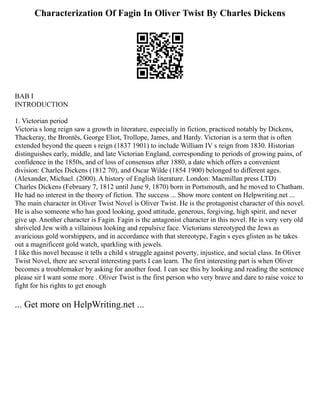 Characterization Of Fagin In Oliver Twist By Charles Dickens
BAB I
INTRODUCTION
1. Victorian period
Victoria s long reign saw a growth in literature, especially in fiction, practiced notably by Dickens,
Thackeray, the Brontës, George Eliot, Trollope, James, and Hardy. Victorian is a term that is often
extended beyond the queen s reign (1837 1901) to include William IV s reign from 1830. Historian
distinguishes early, middle, and late Victorian England, corresponding to periods of growing pains, of
confidence in the 1850s, and of loss of consensus after 1880, a date which offers a convenient
division: Charles Dickens (1812 70), and Oscar Wilde (1854 1900) belonged to different ages.
(Alexander, Michael. (2000). A history of English literature. London: Macmillan press LTD)
Charles Dickens (February 7, 1812 until June 9, 1870) born in Portsmouth, and he moved to Chatham.
He had no interest in the theory of fiction. The success ... Show more content on Helpwriting.net ...
The main character in Oliver Twist Novel is Oliver Twist. He is the protagonist character of this novel.
He is also someone who has good looking, good attitude, generous, forgiving, high spirit, and never
give up. Another character is Fagin. Fagin is the antagonist character in this novel. He is very very old
shriveled Jew with a villainous looking and repulsive face. Victorians stereotyped the Jews as
avaricious gold worshippers, and in accordance with that stereotype, Fagin s eyes glisten as he takes
out a magnificent gold watch, sparkling with jewels.
I like this novel because it tells a child s struggle against poverty, injustice, and social class. In Oliver
Twist Novel, there are several interesting parts I can learn. The first interesting part is when Oliver
becomes a troublemaker by asking for another food. I can see this by looking and reading the sentence
please sir I want some more . Oliver Twist is the first person who very brave and dare to raise voice to
fight for his rights to get enough
... Get more on HelpWriting.net ...
 