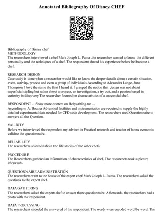 Annotated Bibliography Of Disney CHEF
Bibliography of Disney chef
METHODOLOGY
The researchers interviewed a chef Mark Joseph L. Pama ,the researcher wanted to know the different
personality and the techniques of a chef. The respondent shared his experience before he become a
chef.
RESEARCH DESIGN
Case study is done when a researcher would like to know the deeper details about a certain situation,
event, activity, process and even a group of individuals.According to Alexandra Lange, Jane
Thompson I love the name the first I heard it. I grasped the notion that design was not about
superficial styling but rather about a process, an investigation, a try out, and a passion based in
curiosity in discovery.The researcher focused on characteristics of a successful chef.
RESPONDENT ... Show more content on Helpwriting.net ...
According to A. Boutier Advanced facilities and instrumentation are required to supply the highly
detailed experimental data needed for CFD code development. The researchers used Questionnaire to
answers all the Question.
VALIDITY
Before we interviewed the respondent my adviser in Practical research and teacher of home economic
validate the questionnaire.
RELIABILITY
The researchers searched about the life stories of the other chefs.
PROCEDURE
The Researchers gathered an information of characteristics of chef. The researchers took a picture
afterwards.
QUESTIONNAIRE ADMINISTRATION
The researchers went to the house of the expert chef Mark Joseph L. Pama. The researchers asked the
questions to the expert chef.
DATA GATHERING
The researchers asked the expert chef to answer there questionnaire. Afterwards, the researchers had a
photo with the respondent.
DATA PROCESSING
The researchers encoded the answered of the respondent. The words were encoded word by word. The
 