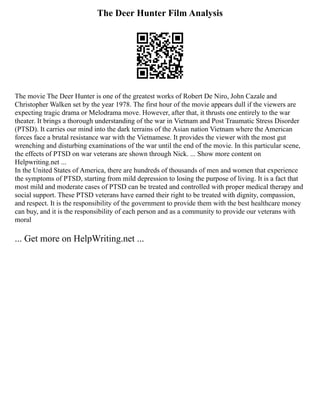 The Deer Hunter Film Analysis
The movie The Deer Hunter is one of the greatest works of Robert De Niro, John Cazale and
Christopher Walken set by the year 1978. The first hour of the movie appears dull if the viewers are
expecting tragic drama or Melodrama move. However, after that, it thrusts one entirely to the war
theater. It brings a thorough understanding of the war in Vietnam and Post Traumatic Stress Disorder
(PTSD). It carries our mind into the dark terrains of the Asian nation Vietnam where the American
forces face a brutal resistance war with the Vietnamese. It provides the viewer with the most gut
wrenching and disturbing examinations of the war until the end of the movie. In this particular scene,
the effects of PTSD on war veterans are shown through Nick. ... Show more content on
Helpwriting.net ...
In the United States of America, there are hundreds of thousands of men and women that experience
the symptoms of PTSD, starting from mild depression to losing the purpose of living. It is a fact that
most mild and moderate cases of PTSD can be treated and controlled with proper medical therapy and
social support. These PTSD veterans have earned their right to be treated with dignity, compassion,
and respect. It is the responsibility of the government to provide them with the best healthcare money
can buy, and it is the responsibility of each person and as a community to provide our veterans with
moral
... Get more on HelpWriting.net ...
 