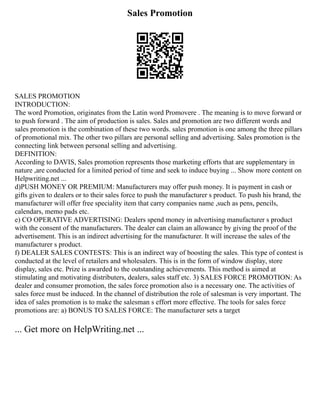 Sales Promotion
SALES PROMOTION
INTRODUCTION:
The word Promotion, originates from the Latin word Promovere . The meaning is to move forward or
to push forward . The aim of production is sales. Sales and promotion are two different words and
sales promotion is the combination of these two words. sales promotion is one among the three pillars
of promotional mix. The other two pillars are personal selling and advertising. Sales promotion is the
connecting link between personal selling and advertising.
DEFINITION:
According to DAVIS, Sales promotion represents those marketing efforts that are supplementary in
nature ,are conducted for a limited period of time and seek to induce buying ... Show more content on
Helpwriting.net ...
d)PUSH MONEY OR PREMIUM: Manufacturers may offer push money. It is payment in cash or
gifts given to dealers or to their sales force to push the manufacturer s product. To push his brand, the
manufacturer will offer free speciality item that carry companies name ,such as pens, pencils,
calendars, memo pads etc.
e) CO OPERATIVE ADVERTISING: Dealers spend money in advertising manufacturer s product
with the consent of the manufacturers. The dealer can claim an allowance by giving the proof of the
advertisement. This is an indirect advertising for the manufacturer. It will increase the sales of the
manufacturer s product.
f) DEALER SALES CONTESTS: This is an indirect way of boosting the sales. This type of contest is
conducted at the level of retailers and wholesalers. This is in the form of window display, store
display, sales etc. Prize is awarded to the outstanding achievements. This method is aimed at
stimulating and motivating distributers, dealers, sales staff etc. 3) SALES FORCE PROMOTION: As
dealer and consumer promotion, the sales force promotion also is a necessary one. The activities of
sales force must be induced. In the channel of distribution the role of salesman is very important. The
idea of sales promotion is to make the salesman s effort more effective. The tools for sales force
promotions are: a) BONUS TO SALES FORCE: The manufacturer sets a target
... Get more on HelpWriting.net ...
 