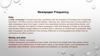 Newspaper Frequency
Daily
A daily newspaper is issued every day, sometimes with the exception of Sundays and occasionally
Saturdays, and often of some national holidays. Saturday and, where they exist, Sunday editions of
daily newspapers tend to be larger, include more specialized sections and advertising inserts, and
cost more. Typically, the majority of these newspapers’ staff work Monday to Friday, so the Sunday
and Monday editions largely depend on content done in advance or content that is syndicated. Most
daily newspapers are published in the morning. Afternoon or evening papers are aimed more at
commuters and office workers.
Weekly and other
Main article: Weekly newspaper
Weekly newspapers are published once a week, and tend to be smaller than daily papers. Some
newspapers are published two or three times a week; in the United States, such newspapers are
generally called weeklies. Some publications are published, for example, fortnightly.
 
