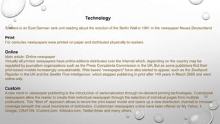 Technology
Soldiers in an East German tank unit reading about the erection of the Berlin Wall in 1961 in the newspaper Neues Deutschland
Print
For centuries newspapers were printed on paper and distributed physically to readers.
Online
Main article: Online newspaper
Virtually all printed newspapers have online editions distributed over the Internet which, depending on the country may be
regulated by journalism organizations such as the Press Complaints Commission in the UK. But as some publishers find their
print-based models increasingly unsustainable, Web-based "newspapers" have also started to appear, such as the Southport
Reporter in the UK and the Seattle Post-Intelligencer, which stopped publishing in print after 149 years in March 2009 and went
online only.
Custom
A new trend in newspaper publishing is the introduction of personalization through on-demand printing technologies. Customized
newspapers allow the reader to create their individual newspaper through the selection of individual pages from multiple
publications. This "Best of" approach allows to revive the print-based model and opens up a new distribution channel to increase
coverage beneath the usual boundaries of distribution. Customized newspapers online have been offered by My Yahoo, I-
Google, CRAYON, ICurrent.com, Kibboko.com, Twitter.times and many others.
 
