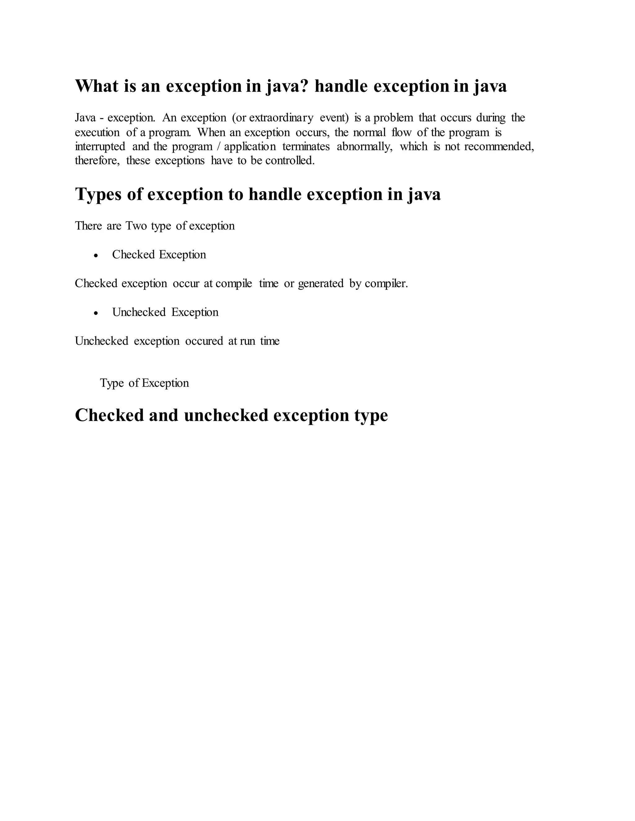 What is an exception in java? handle exception in java Java - exception. An exception (or extraordinary event) is a problem that occurs during the execution of a program. When an exception occurs, the normal flow of the program is interrupted and the program / application terminates abnormally, which is not recommended, therefore, these exceptions have to be controlled. Types of exception to handle exception in java There are Two type of exception  Checked Exception Checked exception occur at compile time or generated by compiler.  Unchecked Exception Unchecked exception occured at run time Type of Exception Checked and unchecked exception type 