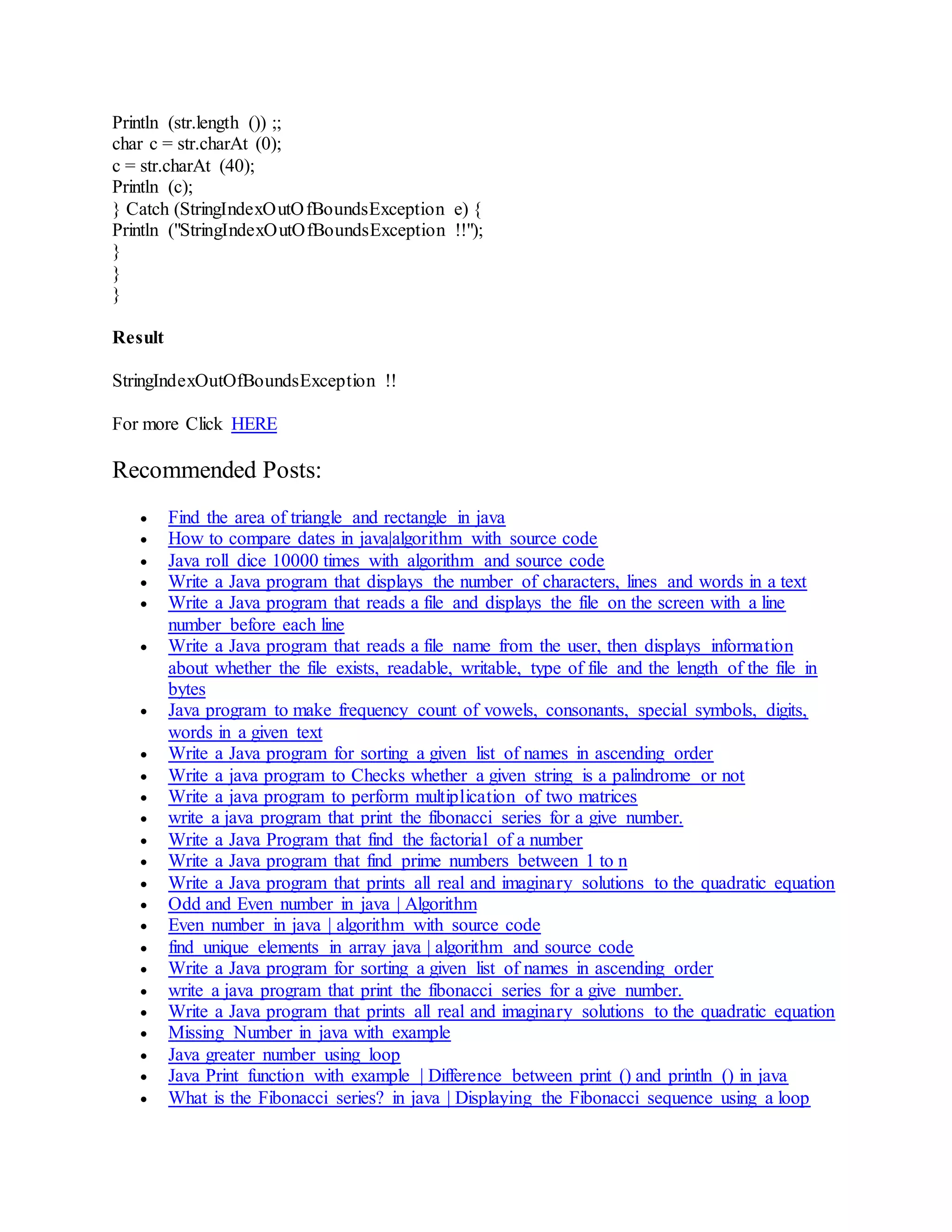 Println (str.length ()) ;; char c = str.charAt (0); c = str.charAt (40); Println (c); } Catch (StringIndexOutOfBoundsException e) { Println ("StringIndexOutOfBoundsException !!"); } } } Result StringIndexOutOfBoundsException !! For more Click HERE Recommended Posts:  Find the area of triangle and rectangle in java  How to compare dates in java|algorithm with source code  Java roll dice 10000 times with algorithm and source code  Write a Java program that displays the number of characters, lines and words in a text  Write a Java program that reads a file and displays the file on the screen with a line number before each line  Write a Java program that reads a file name from the user, then displays information about whether the file exists, readable, writable, type of file and the length of the file in bytes  Java program to make frequency count of vowels, consonants, special symbols, digits, words in a given text  Write a Java program for sorting a given list of names in ascending order  Write a java program to Checks whether a given string is a palindrome or not  Write a java program to perform multiplication of two matrices  write a java program that print the fibonacci series for a give number.  Write a Java Program that find the factorial of a number  Write a Java program that find prime numbers between 1 to n  Write a Java program that prints all real and imaginary solutions to the quadratic equation  Odd and Even number in java | Algorithm  Even number in java | algorithm with source code  find unique elements in array java | algorithm and source code  Write a Java program for sorting a given list of names in ascending order  write a java program that print the fibonacci series for a give number.  Write a Java program that prints all real and imaginary solutions to the quadratic equation  Missing Number in java with example  Java greater number using loop  Java Print function with example | Difference between print () and println () in java  What is the Fibonacci series? in java | Displaying the Fibonacci sequence using a loop 