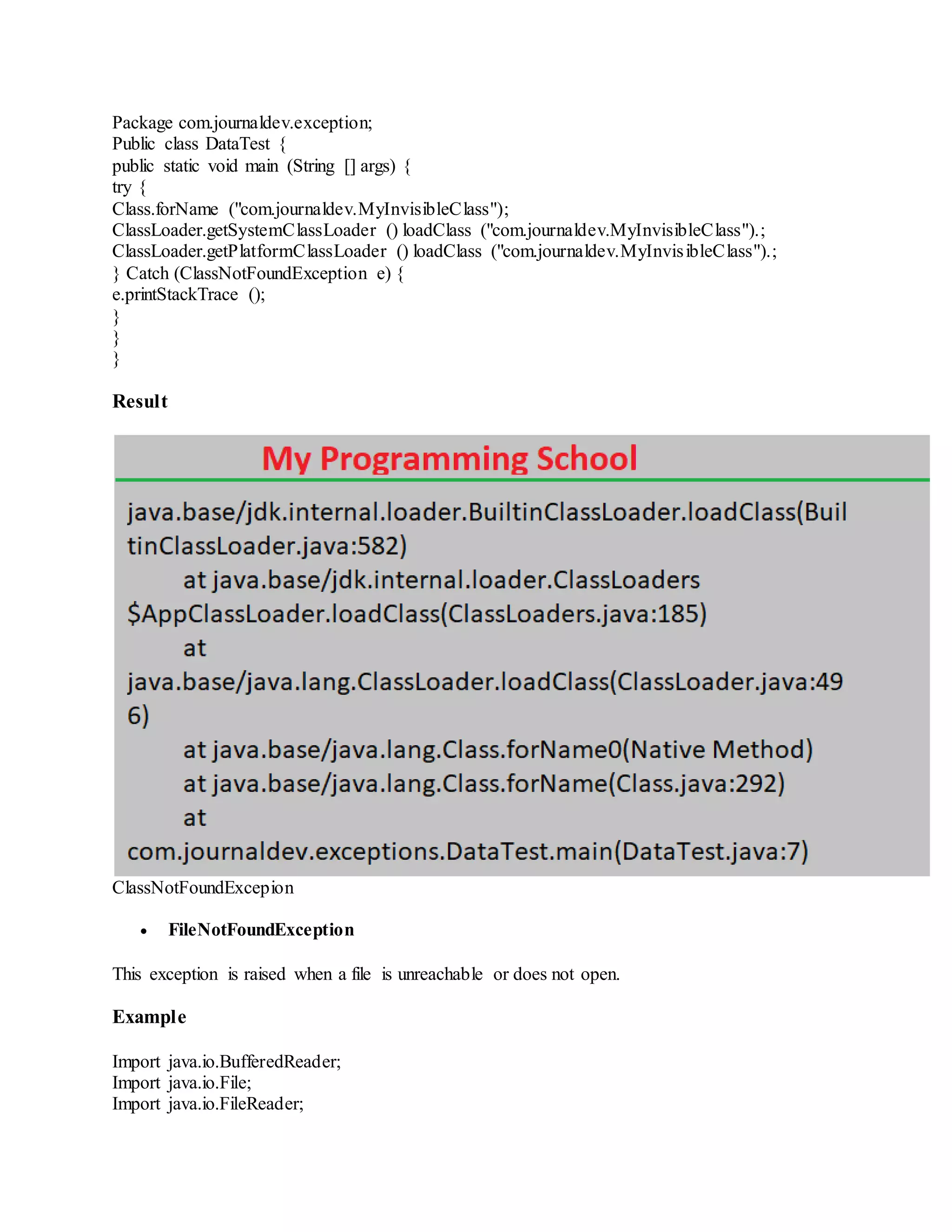 Package com.journaldev.exception; Public class DataTest { public static void main (String [] args) { try { Class.forName ("com.journaldev.MyInvisibleClass"); ClassLoader.getSystemClassLoader () loadClass ("com.journaldev.MyInvisibleClass").; ClassLoader.getPlatformClassLoader () loadClass ("com.journaldev.MyInvisibleClass").; } Catch (ClassNotFoundException e) { e.printStackTrace (); } } } Result ClassNotFoundExcepion  FileNotFoundException This exception is raised when a file is unreachable or does not open. Example Import java.io.BufferedReader; Import java.io.File; Import java.io.FileReader; 