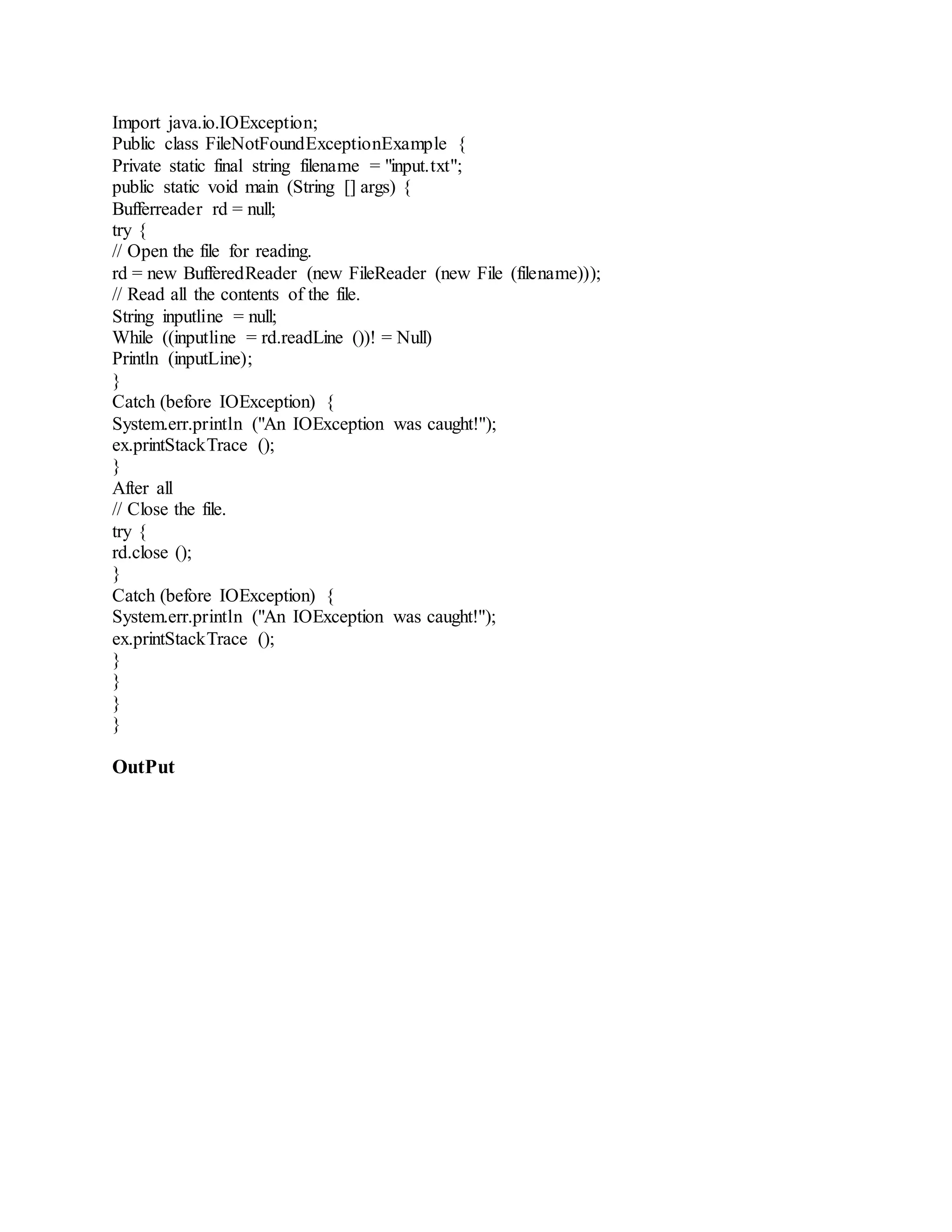 Import java.io.IOException; Public class FileNotFoundExceptionExample { Private static final string filename = "input.txt"; public static void main (String [] args) { Bufferreader rd = null; try { // Open the file for reading. rd = new BufferedReader (new FileReader (new File (filename))); // Read all the contents of the file. String inputline = null; While ((inputline = rd.readLine ())! = Null) Println (inputLine); } Catch (before IOException) { System.err.println ("An IOException was caught!"); ex.printStackTrace (); } After all // Close the file. try { rd.close (); } Catch (before IOException) { System.err.println ("An IOException was caught!"); ex.printStackTrace (); } } } } OutPut 
