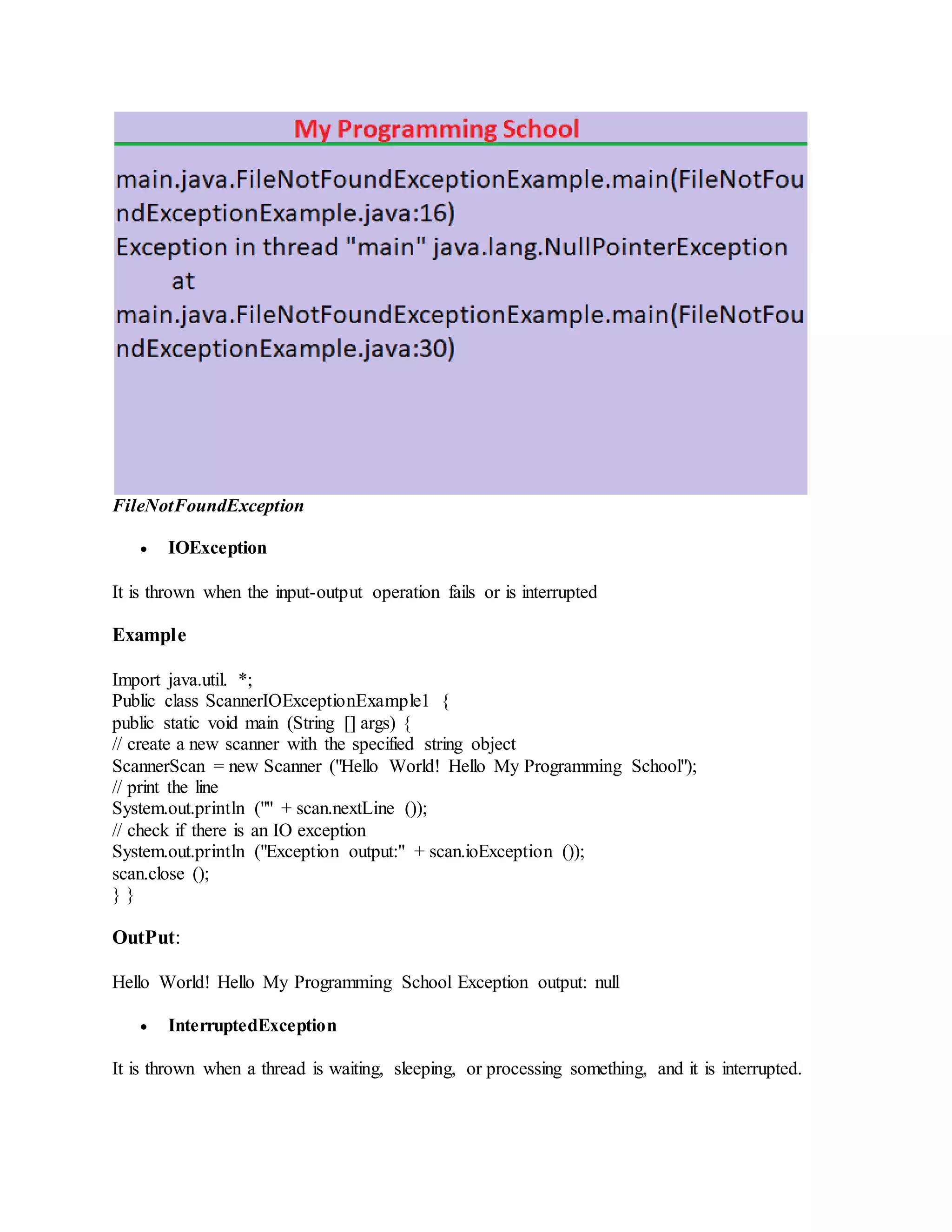 FileNotFoundException  IOException It is thrown when the input-output operation fails or is interrupted Example Import java.util. *; Public class ScannerIOExceptionExample1 { public static void main (String [] args) { // create a new scanner with the specified string object ScannerScan = new Scanner ("Hello World! Hello My Programming School"); // print the line System.out.println ("" + scan.nextLine ()); // check if there is an IO exception System.out.println ("Exception output:" + scan.ioException ()); scan.close (); } } OutPut: Hello World! Hello My Programming School Exception output: null  InterruptedException It is thrown when a thread is waiting, sleeping, or processing something, and it is interrupted. 