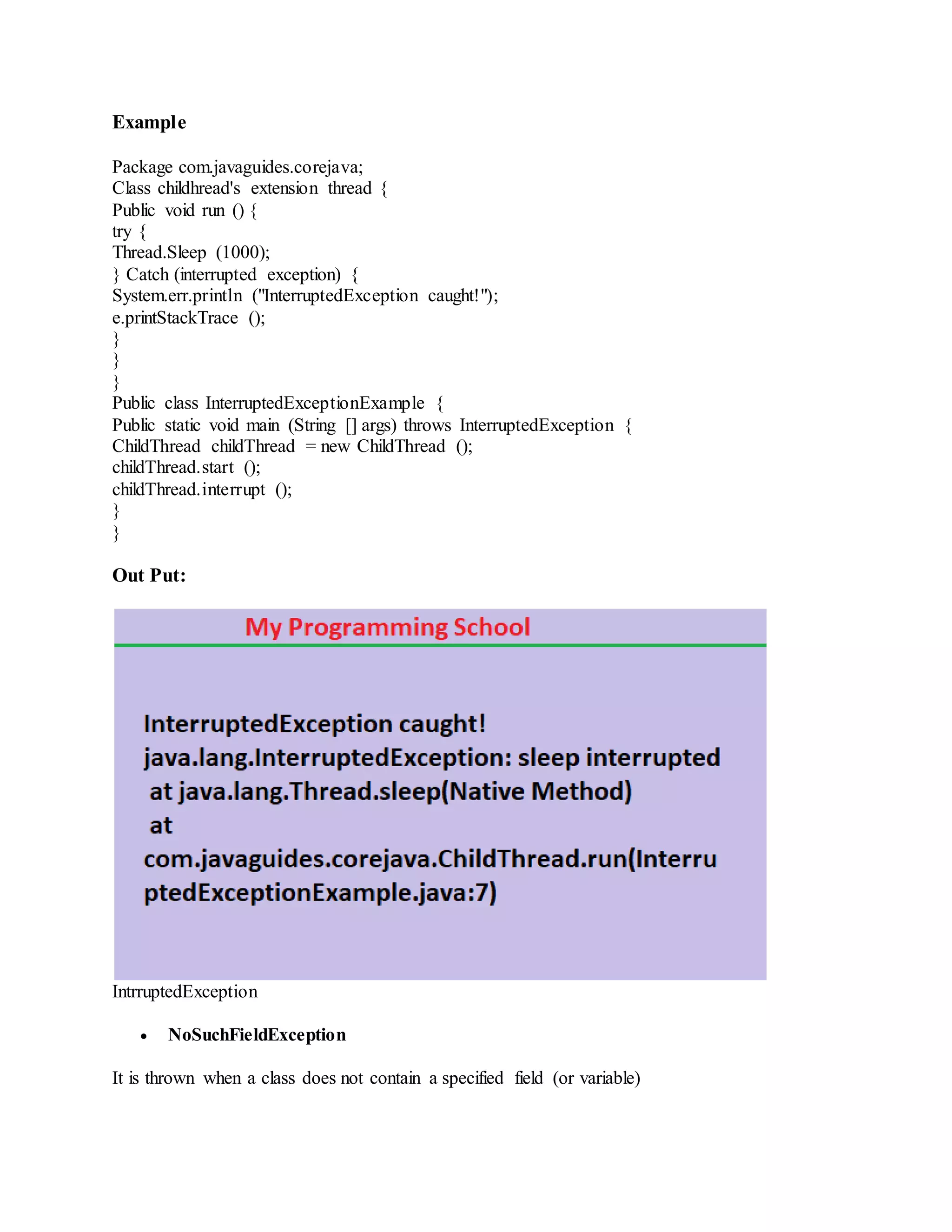 Example Package com.javaguides.corejava; Class childhread's extension thread { Public void run () { try { Thread.Sleep (1000); } Catch (interrupted exception) { System.err.println ("InterruptedException caught!"); e.printStackTrace (); } } } Public class InterruptedExceptionExample { Public static void main (String [] args) throws InterruptedException { ChildThread childThread = new ChildThread (); childThread.start (); childThread.interrupt (); } } Out Put: IntrruptedException  NoSuchFieldException It is thrown when a class does not contain a specified field (or variable) 