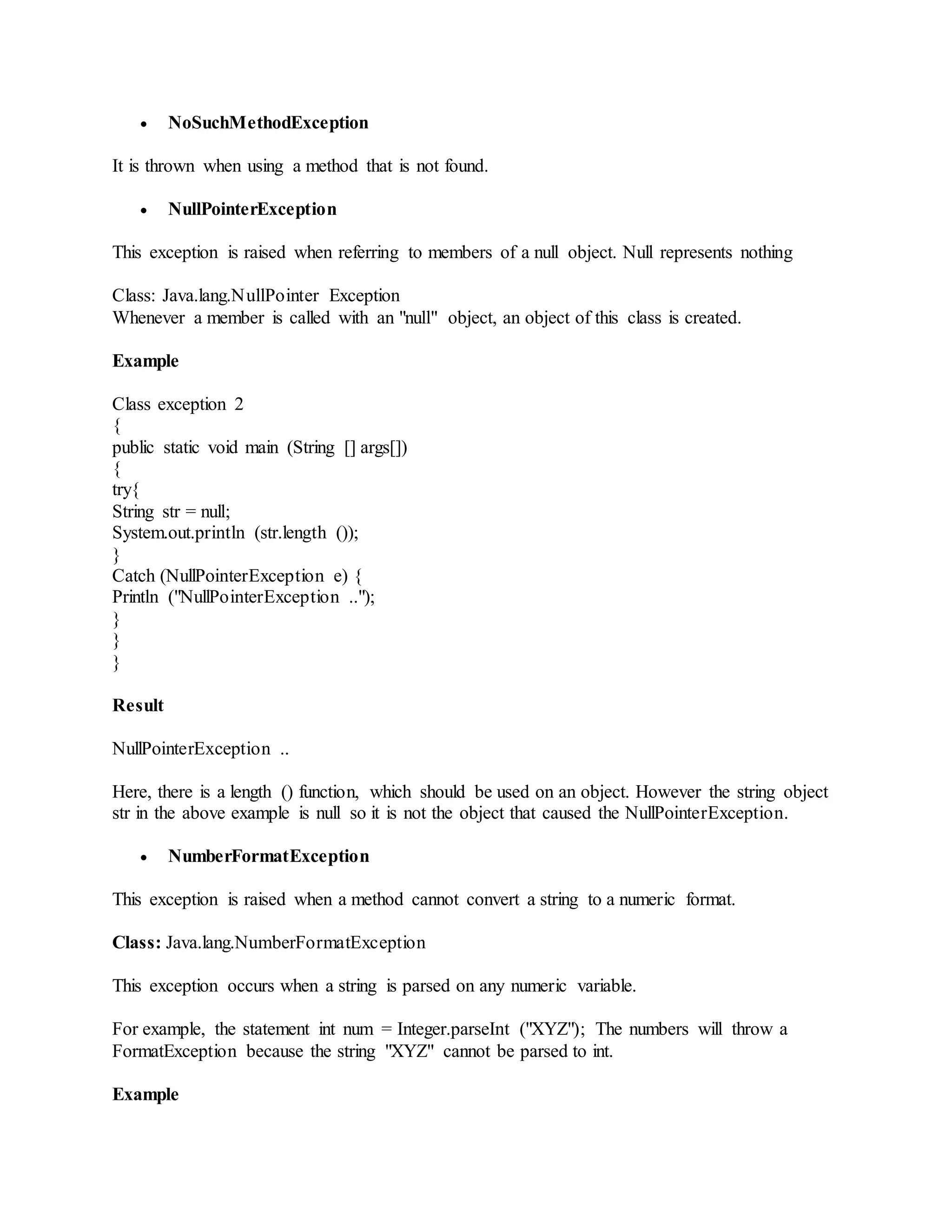  NoSuchMethodException It is thrown when using a method that is not found.  NullPointerException This exception is raised when referring to members of a null object. Null represents nothing Class: Java.lang.NullPointer Exception Whenever a member is called with an "null" object, an object of this class is created. Example Class exception 2 { public static void main (String [] args[]) { try{ String str = null; System.out.println (str.length ()); } Catch (NullPointerException e) { Println ("NullPointerException .."); } } } Result NullPointerException .. Here, there is a length () function, which should be used on an object. However the string object str in the above example is null so it is not the object that caused the NullPointerException.  NumberFormatException This exception is raised when a method cannot convert a string to a numeric format. Class: Java.lang.NumberFormatException This exception occurs when a string is parsed on any numeric variable. For example, the statement int num = Integer.parseInt ("XYZ"); The numbers will throw a FormatException because the string "XYZ" cannot be parsed to int. Example 