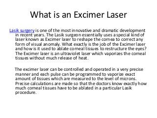 What is an Excimer Laser
Lasik surgery is one of the most innovative and dramatic development
in recent years. The Lasik surgeon essentially uses a special kind of
laser known as Excimer laser to reshape the cornea to correct any
form of visual anomaly. What exactly is the job of the Excimer laser
and how is it used to ablate corneal tissues to restructure the eyes?
The Excimer laser is an ultraviolet laser which vaporizes the corneal
tissues without much release of heat.
The excimer laser can be controlled and operated in a very precise
manner and each pulse can be programmed to vaporize exact
amount of tissues which are measured to the level of microns.
Precise calculations are made so that the doctors know exactly how
much corneal tissues have to be ablated in a particular Lasik
procedure.
 