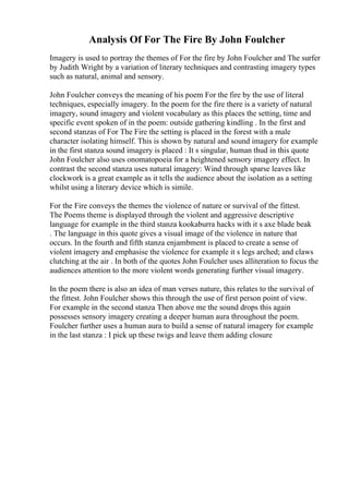 Analysis Of For The Fire By John Foulcher
Imagery is used to portray the themes of For the fire by John Foulcher and The surfer
by Judith Wright by a variation of literary techniques and contrasting imagery types
such as natural, animal and sensory.
John Foulcher conveys the meaning of his poem For the fire by the use of literal
techniques, especially imagery. In the poem for the fire there is a variety of natural
imagery, sound imagery and violent vocabulary as this places the setting, time and
specific event spoken of in the poem: outside gathering kindling . In the first and
second stanzas of For The Fire the setting is placed in the forest with a male
character isolating himself. This is shown by natural and sound imagery for example
in the first stanza sound imagery is placed : It s singular, human thud in this quote
John Foulcher also uses onomatopoeia for a heightened sensory imagery effect. In
contrast the second stanza uses natural imagery: Wind through sparse leaves like
clockwork is a great example as it tells the audience about the isolation as a setting
whilst using a literary device which is simile.
For the Fire conveys the themes the violence of nature or survival of the fittest.
The Poems theme is displayed through the violent and aggressive descriptive
language for example in the third stanza kookaburra hacks with it s axe blade beak
. The language in this quote gives a visual image of the violence in nature that
occurs. In the fourth and fifth stanza enjambment is placed to create a sense of
violent imagery and emphasise the violence for example it s legs arched; and claws
clutching at the air . In both of the quotes John Foulcher uses alliteration to focus the
audiences attention to the more violent words generating further visual imagery.
In the poem there is also an idea of man verses nature, this relates to the survival of
the fittest. John Foulcher shows this through the use of first person point of view.
For example in the second stanza Then above me the sound drops this again
possesses sensory imagery creating a deeper human aura throughout the poem.
Foulcher further uses a human aura to build a sense of natural imagery for example
in the last stanza : I pick up these twigs and leave them adding closure
 