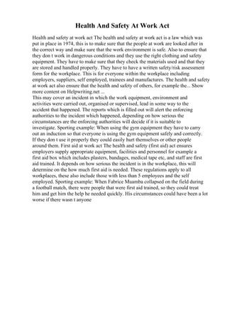 Health And Safety At Work Act
Health and safety at work act The health and safety at work act is a law which was
put in place in 1974, this is to make sure that the people at work are looked after in
the correct way and make sure that the work environment is safe. Also to ensure that
they don t work in dangerous conditions and they use the right clothing and safety
equipment. They have to make sure that they check the materials used and that they
are stored and handled properly. They have to have a written safety/risk assessment
form for the workplace. This is for everyone within the workplace including
employers, suppliers, self employed, trainees and manufactures. The health and safety
at work act also ensure that the health and safety of others, for example the... Show
more content on Helpwriting.net ...
This may cover an incident in which the work equipment, environment and
activities were carried out, organised or supervised, lead in some way to the
accident that happened. The reports which is filled out will alert the enforcing
authorities to the incident which happened, depending on how serious the
circumstances are the enforcing authorities will decide if it is suitable to
investigate. Sporting example: When using the gym equipment they have to carry
out an induction so that everyone is using the gym equipment safely and correctly.
If they don t use it properly they could easily hurt themselves or other people
around them. First aid at work act The health and safety (first aid) act ensures
employers supply appropriate equipment, facilities and personnel for example a
first aid box which includes plasters, bandages, medical tape etc, and staff are first
aid trained. It depends on how serious the incident is in the workplace, this will
determine on the how much first aid is needed. These regulations apply to all
workplaces, these also include those with less than 5 employees and the self
employed. Sporting example: When Fabrice Muamba collapsed on the field during
a football match, there were people that were first aid trained, so they could treat
him and get him the help he needed quickly. His circumstances could have been a lot
worse if there wasn t anyone
 