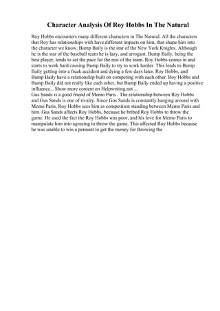 Character Analysis Of Roy Hobbs In The Natural
Roy Hobbs encounters many different characters in The Natural. All the characters
that Roy has relationships with have different impacts on him, that shape him into
the character we know. Bump Baily is the star of the New York Knights. Although
he is the star of the baseball team he is lazy, and arrogant. Bump Baily, being the
best player, tends to set the pace for the rest of the team. Roy Hobbs comes in and
starts to work hard causing Bump Baily to try to work harder. This leads to Bump
Baily getting into a freak accident and dying a few days later. Roy Hobbs, and
Bump Baily have a relationship built on competing with each other. Roy Hobbs and
Bump Baily did not really like each other, but Bump Baily ended up having a positive
influence... Show more content on Helpwriting.net ...
Gus Sands is a good friend of Memo Paris . The relationship between Roy Hobbs
and Gus Sands is one of rivalry. Since Gus Sands is constantly hanging around with
Memo Paris, Roy Hobbs sees him as competition standing between Memo Paris and
him. Gus Sands affects Roy Hobbs, because he bribed Roy Hobbs to throw the
game. He used the fact the Roy Hobbs was poor, and his love for Memo Paris to
manipulate him into agreeing to throw the game. This affected Roy Hobbs because
he was unable to win a pennant to get the money for throwing the
 