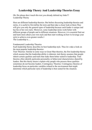 Leadership Theory And Leadership Theories Essay
Oh, Ilie please don t touch this text you already deleted my links!!!
Leadership Theory
Here are different leadership theories. But before discussing leadership theories and
styles, it is useful to first define the term and then take a closer look at them.They
will give you only the general types of leadership because each leader is unique and
has his or her own style. Moreover, some leadership styles work better with
different groups of people and in different situations. However, it is essential find out
and learn more about your own style and then start working on how to leverage your
style to achieve even greater results.1
The Leadership is.....
Fundamental Leadership Theories
Each leadership theory describes its best leadership style. Thus let s take a look on
the most popular leadership theories:
Trait Theories: Similar in some ways to Great Man theories, the first leadership theory
which assume that the leadership ability is inherent, trait theory assumes that people
inherit certain qualities and traits that make them better suited to leadership. Trait
theories often identify particular personality or behavioral characteristics shared by
leaders. But this theory doesn t explain why people who possess those qualities
sometimes do not become leaders. Contingency Theories: Contingency theories of
leadership focus on particular variables related to the environment that might
determine which particular style of leadership is best suited for the situation.
 