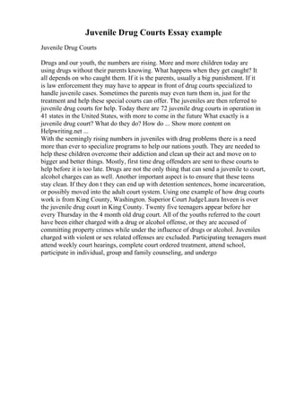 Juvenile Drug Courts Essay example
Juvenile Drug Courts
Drugs and our youth, the numbers are rising. More and more children today are
using drugs without their parents knowing. What happens when they get caught? It
all depends on who caught them. If it is the parents, usually a big punishment. If it
is law enforcement they may have to appear in front of drug courts specialized to
handle juvenile cases. Sometimes the parents may even turn them in, just for the
treatment and help these special courts can offer. The juveniles are then referred to
juvenile drug courts for help. Today there are 72 juvenile drug courts in operation in
41 states in the United States, with more to come in the future What exactly is a
juvenile drug court? What do they do? How do ... Show more content on
Helpwriting.net ...
With the seemingly rising numbers in juveniles with drug problems there is a need
more than ever to specialize programs to help our nations youth. They are needed to
help these children overcome their addiction and clean up their act and move on to
bigger and better things. Mostly, first time drug offenders are sent to these courts to
help before it is too late. Drugs are not the only thing that can send a juvenile to court,
alcohol charges can as well. Another important aspect is to ensure that these teens
stay clean. If they don t they can end up with detention sentences, home incarceration,
or possibly moved into the adult court system. Using one example of how drug courts
work is from King County, Washington. Superior Court JudgeLaura Inveen is over
the juvenile drug court in King County. Twenty five teenagers appear before her
every Thursday in the 4 month old drug court. All of the youths referred to the court
have been either charged with a drug or alcohol offense, or they are accused of
committing property crimes while under the influence of drugs or alcohol. Juveniles
charged with violent or sex related offenses are excluded. Participating teenagers must
attend weekly court hearings, complete court ordered treatment, attend school,
participate in individual, group and family counseling, and undergo
 