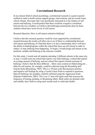 Correlational Research
In my chosen field of school psychology, correlational research is a great research
method in order to build various support groups, interventions, and an overall warm
school climate. One topic that I am specifically interested in is the relation of self
esteem and bullying. I would predict that there would be a negative correlation
between the two variables, as I believe that bullyingis prominently done by those
students whom have lower levels of self esteem.
Research Question: How is self esteem related to bullying?
I believe that this research question would be most supported by correlational
research because the results will allow me to see if there is a relationship between
self esteem and bullying. If I find that there is in fact a relationship, then I will have
the ability to build programs within the school that focus on self esteem in order to
reduce, or stop, bullying from happening. To begin, I would assign self esteem as the
predictor variable and bullying as the outcome variable.
For this study, I would seek all students attending 3 different schools in the same city,
or area. I would want one school that reports very little bullying, a school that reports
an average amount of bullying, and one school that reports extreme amounts of
bullying. I believe that the three different ... Show more content on Helpwriting.net ...
Data for self esteem, for example, could be collected using the Rosenberg Self
Esteem Scale (Rosenberg, 1965). This is a 10 item scale that measures positive
and negative self feelings by using a 4 point Likert Scale to respond to questions.
Data for bullying, for example, could be collected using the Aggression Scale
(Orpinas Frankowski, 2001). This is an 11 item self report scale that assesses the
frequency of teasing, pushing, or threatening others. Both scales are deemed valid
and reliable, thus I believe using each would result in valid and reliable
 