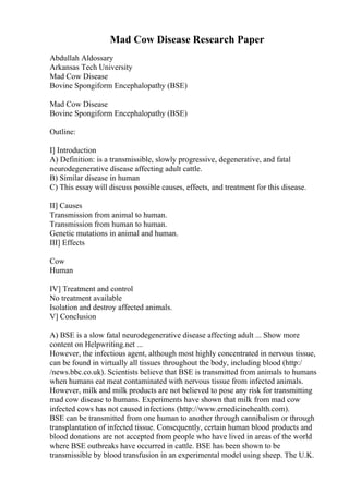 Mad Cow Disease Research Paper
Abdullah Aldossary
Arkansas Tech University
Mad Cow Disease
Bovine Spongiform Encephalopathy (BSE)
Mad Cow Disease
Bovine Spongiform Encephalopathy (BSE)
Outline:
I] Introduction
A) Definition: is a transmissible, slowly progressive, degenerative, and fatal
neurodegenerative disease affecting adult cattle.
B) Similar disease in human
C) This essay will discuss possible causes, effects, and treatment for this disease.
II] Causes
Transmission from animal to human.
Transmission from human to human.
Genetic mutations in animal and human.
III] Effects
Cow
Human
IV] Treatment and control
No treatment available
Isolation and destroy affected animals.
V] Conclusion
A) BSE is a slow fatal neurodegenerative disease affecting adult ... Show more
content on Helpwriting.net ...
However, the infectious agent, although most highly concentrated in nervous tissue,
can be found in virtually all tissues throughout the body, including blood (http:/
/news.bbc.co.uk). Scientists believe that BSE is transmitted from animals to humans
when humans eat meat contaminated with nervous tissue from infected animals.
However, milk and milk products are not believed to pose any risk for transmitting
mad cow disease to humans. Experiments have shown that milk from mad cow
infected cows has not caused infections (http://www.emedicinehealth.com).
BSE can be transmitted from one human to another through cannibalism or through
transplantation of infected tissue. Consequently, certain human blood products and
blood donations are not accepted from people who have lived in areas of the world
where BSE outbreaks have occurred in cattle. BSE has been shown to be
transmissible by blood transfusion in an experimental model using sheep. The U.K.
 