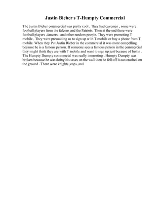 Justin Bieber s T-Humpty Commercial
The Justin Bieber commercial was pretty cool . They had cavemen , some were
football players from the falcons and the Patriots. Then at the end there were
football players ,dancers , and other random people. They were promoting T
mobile , They were presuading us to sign up with T mobile or buy a phone from T
mobile. When they Put Justin Bieber in the commercial it was more compelling
because he is a famous person. If someone sees a famous person in the commercial
they might think they are with T mobile and want to sign up just because of Justin .
The Humpty Dumpty commercial was really interesting . Humpty Dumpty was
broken because he was doing his taxes on the wall then he fell off it can crashed on
the ground . There were knights ,cops ,and
 