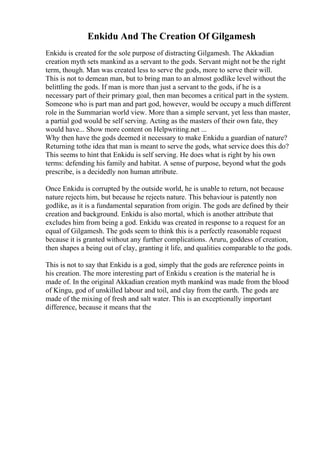 Enkidu And The Creation Of Gilgamesh
Enkidu is created for the sole purpose of distracting Gilgamesh. The Akkadian
creation myth sets mankind as a servant to the gods. Servant might not be the right
term, though. Man was created less to serve the gods, more to serve their will.
This is not to demean man, but to bring man to an almost godlike level without the
belittling the gods. If man is more than just a servant to the gods, if he is a
necessary part of their primary goal, then man becomes a critical part in the system.
Someone who is part man and part god, however, would be occupy a much different
role in the Summarian world view. More than a simple servant, yet less than master,
a partial god would be self serving. Acting as the masters of their own fate, they
would have... Show more content on Helpwriting.net ...
Why then have the gods deemed it necessary to make Enkidu a guardian of nature?
Returning tothe idea that man is meant to serve the gods, what service does this do?
This seems to hint that Enkidu is self serving. He does what is right by his own
terms: defending his family and habitat. A sense of purpose, beyond what the gods
prescribe, is a decidedly non human attribute.
Once Enkidu is corrupted by the outside world, he is unable to return, not because
nature rejects him, but because he rejects nature. This behaviour is patently non
godlike, as it is a fundamental separation from origin. The gods are defined by their
creation and background. Enkidu is also mortal, which is another attribute that
excludes him from being a god. Enkidu was created in response to a request for an
equal of Gilgamesh. The gods seem to think this is a perfectly reasonable request
because it is granted without any further complications. Aruru, goddess of creation,
then shapes a being out of clay, granting it life, and qualities comparable to the gods.
This is not to say that Enkidu is a god, simply that the gods are reference points in
his creation. The more interesting part of Enkidu s creation is the material he is
made of. In the original Akkadian creation myth mankind was made from the blood
of Kingu, god of unskilled labour and toil, and clay from the earth. The gods are
made of the mixing of fresh and salt water. This is an exceptionally important
difference, because it means that the
 