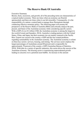 The Reserve Bank Of Australia
Executive Summary
Booms, busts, recessions, and growth; all of the preceding terms are characteristics of
a typical market economy. There are times when an economy can flourish
spectacularly and there are times when it can fail miserably. Consequently, it is the
responsibility of a nation s central bank to manage these fluctuations through
conducting effective monetary policy. The following paper will assume the
perspective of the Reserve Bank of Australia (RBA) and critically analyze the past,
present, and future of the Australian economy while considering specific sectors.
With a GDP of over $1 trillion USD, the Australian economy is among the largest in
the world (Cornett and Saunders, 2014). Australia is trading partners with the United
States, China, and Japan, but their economic ties are mainly centered in the Pacific
Rim. Exports are crucial to the country s GDP and this has created problems
regarding sustainability in the Australian economy. The Australian economy is reliant
on three key sectors: services, housing, and mining. The services sector employs the
largest percentages of Australians around 80 percent and is responsible for
approximately 70 percent of the country s GDP (Australian Bureau of Statistics,
2010). With jobs in a variety of specific industries, this sector drives the success of the
Australian economy. The housing sector is experiencing unprecedented growth
leading to concerns over a potential asset bubble. An increase in the amount
 