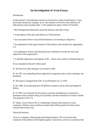 An Investigation of Avon Essays
Introduction
In this project I will undertake extensive research into a large sized business. I have
previously chosen the company Avon. My research will involve the collection of
both primary and secondary data. I will compete the report, which will include:
* Brief background information about the business and what it does
* A description of the aims and objectives of the business
* An assessment of how successful the business is in meeting its objectives
* An explanation of the legal structure of the business and consider how appropriate
is it
* An explanation of how each functional area contributes towards the aims and
objectives of the organization
* A detailed explanation and diagram of the... Show more content on Helpwriting.net
...
It was founded by David H. McConnell.
В· The first text only catalogue was issued in 1896.
В· As CPC was expanding adverts appeared in magazines and a colour catalogue was
produced.
В· The name is changed from CPC to AvonProducts inc. in 1939.
В· By 1980, Avon had opened in 50 different countries and its sales had topped $1
billion.
В· In 1989, Avon became the first major cosmetics manufacturer to announce a
permanent end to animal testing of its products and later launched its women s health
care program in the U.S.
В· Today, Avon is known for it s leadership in beauty and continues to raise
awareness of breast cancer and has awarded multi million grants for breast caner
research and clinical care.
About the business
Avon is a company selling beauty and related products. The service provides
customers with products of the highest quality. It provides a service to customers that
 