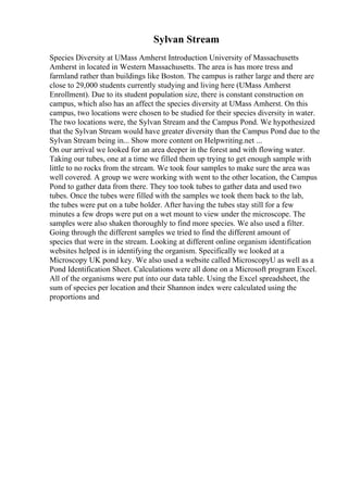 Sylvan Stream
Species Diversity at UMass Amherst Introduction University of Massachusetts
Amherst in located in Western Massachusetts. The area is has more tress and
farmland rather than buildings like Boston. The campus is rather large and there are
close to 29,000 students currently studying and living here (UMass Amherst
Enrollment). Due to its student population size, there is constant construction on
campus, which also has an affect the species diversity at UMass Amherst. On this
campus, two locations were chosen to be studied for their species diversity in water.
The two locations were, the Sylvan Stream and the Campus Pond. We hypothesized
that the Sylvan Stream would have greater diversity than the Campus Pond due to the
Sylvan Stream being in... Show more content on Helpwriting.net ...
On our arrival we looked for an area deeper in the forest and with flowing water.
Taking our tubes, one at a time we filled them up trying to get enough sample with
little to no rocks from the stream. We took four samples to make sure the area was
well covered. A group we were working with went to the other location, the Campus
Pond to gather data from there. They too took tubes to gather data and used two
tubes. Once the tubes were filled with the samples we took them back to the lab,
the tubes were put on a tube holder. After having the tubes stay still for a few
minutes a few drops were put on a wet mount to view under the microscope. The
samples were also shaken thoroughly to find more species. We also used a filter.
Going through the different samples we tried to find the different amount of
species that were in the stream. Looking at different online organism identification
websites helped is in identifying the organism. Specifically we looked at a
Microscopy UK pond key. We also used a website called MicroscopyU as well as a
Pond Identification Sheet. Calculations were all done on a Microsoft program Excel.
All of the organisms were put into our data table. Using the Excel spreadsheet, the
sum of species per location and their Shannon index were calculated using the
proportions and
 
