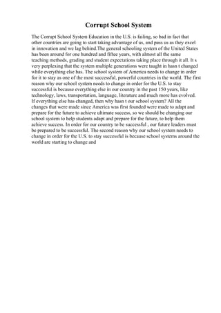 Corrupt School System
The Corrupt School System Education in the U.S. is failing, so bad in fact that
other countries are going to start taking advantage of us, and pass us as they excel
in innovation and we lag behind.The general schooling system of the United States
has been around for one hundred and fiftee years, with almost all the same
teaching methods, grading and student expectations taking place through it all. It s
very perplexing that the system multiple generations were taught in hasn t changed
while everything else has. The school system of America needs to change in order
for it to stay as one of the most successful, powerful countries in the world. The first
reason why our school system needs to change in order for the U.S. to stay
successful is because everything else in our country in the past 150 years, like
technology, laws, transportation, language, literature and much more has evolved.
If everything else has changed, then why hasn t our school system? All the
changes that were made since America was first founded were made to adapt and
prepare for the future to achieve ultimate success, so we should be changing our
school system to help students adapt and prepare for the future, to help them
achieve success. In order for our country to be successful , our future leaders must
be prepared to be successful. The second reason why our school system needs to
change in order for the U.S. to stay successful is because school systems around the
world are starting to change and
 