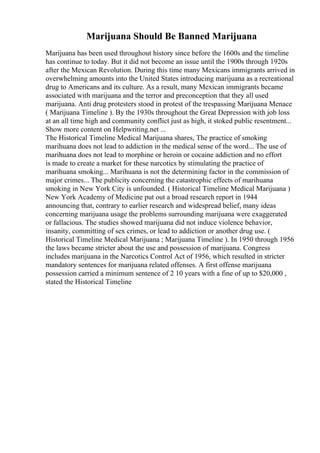 Marijuana Should Be Banned Marijuana
Marijuana has been used throughout history since before the 1600s and the timeline
has continue to today. But it did not become an issue until the 1900s through 1920s
after the Mexican Revolution. During this time many Mexicans immigrants arrived in
overwhelming amounts into the United States introducing marijuana as a recreational
drug to Americans and its culture. As a result, many Mexican immigrants became
associated with marijuana and the terror and preconception that they all used
marijuana. Anti drug protesters stood in protest of the trespassing Marijuana Menace
( Marijuana Timeline ). By the 1930s throughout the Great Depression with job loss
at an all time high and community conflict just as high, it stoked public resentment...
Show more content on Helpwriting.net ...
The Historical Timeline Medical Marijuana shares, The practice of smoking
marihuana does not lead to addiction in the medical sense of the word... The use of
marihuana does not lead to morphine or heroin or cocaine addiction and no effort
is made to create a market for these narcotics by stimulating the practice of
marihuana smoking... Marihuana is not the determining factor in the commission of
major crimes... The publicity concerning the catastrophic effects of marihuana
smoking in New York City is unfounded. ( Historical Timeline Medical Marijuana )
New York Academy of Medicine put out a broad research report in 1944
announcing that, contrary to earlier research and widespread belief, many ideas
concerning marijuana usage the problems surrounding marijuana were exaggerated
or fallacious. The studies showed marijuana did not induce violence behavior,
insanity, committing of sex crimes, or lead to addiction or another drug use. (
Historical Timeline Medical Marijuana ; Marijuana Timeline ). In 1950 through 1956
the laws became stricter about the use and possession of marijuana. Congress
includes marijuana in the Narcotics Control Act of 1956, which resulted in stricter
mandatory sentences for marijuana related offenses. A first offense marijuana
possession carried a minimum sentence of 2 10 years with a fine of up to $20,000 ,
stated the Historical Timeline
 