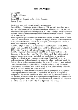 Finance Project
Spring 2014
Principles of Finance
Final Project
General Motors Company vs Ford Motor Company
Lauren Grippo
GENERAL MOTORS CORPORATION (COMPANY)
General Motors Corporation (General Motors or GM) was incorporated on August
11, 2009. Also known as GM, the company designs, builds and sells cars, trucks and
automobiles parts globally and headquartered in Detroit, Michigan. The company also
provides automotive financing services through General Motors Financial Company,
Inc. (GM Financial).
The company designs, manufactures and markets vehicles under the brands of Buick,
Cadillac, Chevrolet and GMC. Along with our strategic partners, we produce cars and
trucks, and sell and service our vehicles, through the following brands: Chevrolet, ...
Show more content on Helpwriting.net ...
In 2008, Ford produced 5.532 million automobiles and employed about 213,000
employees at around 90 plants and facilities worldwide. The company went public in
1956, but the Ford family still retains 40 percent voting rights.
I will be comparing both companies General Motors Company and Ford Motor
Company for the past three years. We will be able to see all the trends these two
automotive manufacturers have and which one may be better to invest in by
looking at the last few year s ratios and percentages. This will give us a better
understanding and the knowledge of who maybe the industry leader and who is the
follower. These are both major corporations that strive off customer loyalty and both
competing on a global scale to make their mark in the one of the top automotive
manufacturers in the world. This analysis will give us an understanding of what lies
ahead in the future for these two manufacturers.
The following section will show the ratios and percentages figured by using these
two companies financial statements. A comparison will be used to compare the
companies to one another. People will always needs cars to get around whether it s
for education, work or tourism. By comparing these companies we will know which
company maybe the best to invest and to determine which companies will survive in
the future. Take a look at Table 1 below as it provides a full listing of
 