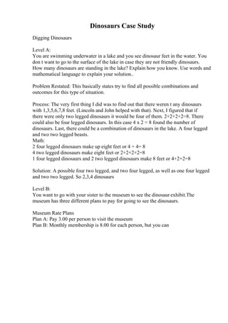 Dinosaurs Case Study
Digging Dinosaurs
Level A:
You are swimming underwater in a lake and you see dinosaur feet in the water. You
don t want to go to the surface of the lake in case they are not friendly dinosaurs.
How many dinosaurs are standing in the lake? Explain how you know. Use words and
mathematical language to explain your solution..
Problem Restated: This basically states try to find all possible combinations and
outcomes for this type of situation.
Process: The very first thing I did was to find out that there weren t any dinosaurs
with 1,3,5,6,7,8 feet. (Lincoln and John helped with that). Next, I figured that if
there were only two legged dinosaurs it would be four of them. 2+2+2+2=8. There
could also be four legged dinosaurs. In this case 4 x 2 = 8 found the number of
dinosaurs. Last, there could be a combination of dinosaurs in the lake. A four legged
and two two legged beasts.
Math:
2 four legged dinosaurs make up eight feet or 4 + 4= 8
4 two legged dinosaurs make eight feet or 2+2+2+2=8
1 four legged dinosaurs and 2 two legged dinosaurs make 8 feet or 4+2+2=8
Solution: A possible four two legged, and two four legged, as well as one four legged
and two two legged. So 2,3,4 dinosaurs
Level B:
You want to go with your sister to the museum to see the dinosaur exhibit.The
museum has three different plans to pay for going to see the dinosaurs.
Museum Rate Plans
Plan A: Pay 3.00 per person to visit the museum
Plan B: Monthly membership is 8.00 for each person, but you can
 