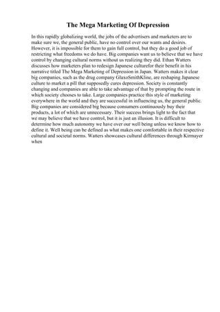 The Mega Marketing Of Depression
In this rapidly globalizing world, the jobs of the advertisers and marketers are to
make sure we, the general public, have no control over our wants and desires.
However, it is impossible for them to gain full control, but they do a good job of
restricting what freedoms we do have. Big companies want us to believe that we have
control by changing cultural norms without us realizing they did. Ethan Watters
discusses how marketers plan to redesign Japanese culturefor their benefit in his
narrative titled The Mega Marketing of Depression in Japan. Watters makes it clear
big companies, such as the drug company GlaxoSmithKline, are reshaping Japanese
culture to market a pill that supposedly cures depression. Society is constantly
changing and companies are able to take advantage of that by prompting the route in
which society chooses to take. Large companies practice this style of marketing
everywhere in the world and they are successful in influencing us, the general public.
Big companies are considered big because consumers continuously buy their
products, a lot of which are unnecessary. Their success brings light to the fact that
we may believe that we have control, but it is just an illusion. It is difficult to
determine how much autonomy we have over our well being unless we know how to
define it. Well being can be defined as what makes one comfortable in their respective
cultural and societal norms. Watters showcases cultural differences through Kirmayer
when
 