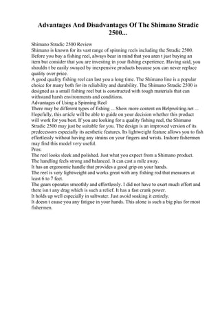 Advantages And Disadvantages Of The Shimano Stradic
2500...
Shimano Stradic 2500 Review
Shimano is known for its vast range of spinning reels including the Stradic 2500.
Before you buy a fishing reel, always bear in mind that you aren t just buying an
item but consider that you are investing in your fishing experience. Having said, you
shouldn t be easily swayed by inexpensive products because you can never replace
quality over price.
A good quality fishing reel can last you a long time. The Shimano line is a popular
choice for many both for its reliability and durability. The Shimano Stradic 2500 is
designed as a small fishing reel but is constructed with tough materials that can
withstand harsh environments and conditions.
Advantages of Using a Spinning Reel
There may be different types of fishing ... Show more content on Helpwriting.net ...
Hopefully, this article will be able to guide on your decision whether this product
will work for you best. If you are looking for a quality fishing reel, the Shimano
Stradic 2500 may just be suitable for you. The design is an improved version of its
predecessors especially its aesthetic features. Its lightweight feature allows you to fish
effortlessly without having any strains on your fingers and wrists. Inshore fishermen
may find this model very useful.
Pros:
The reel looks sleek and polished. Just what you expect from a Shimano product.
The handling feels strong and balanced. It can cast a mile away.
It has an ergonomic handle that provides a good grip on your hands.
The reel is very lightweight and works great with any fishing rod that measures at
least 6 to 7 feet.
The gears operates smoothly and effortlessly. I did not have to exert much effort and
there isn t any drag which is such a relief. It has a fast crank power.
It holds up well especially in saltwater. Just avoid soaking it entirely.
It doesn t cause you any fatigue in your hands. This alone is such a big plus for most
fishermen.
 
