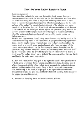 Describe Your Rocket Research Paper
Describe your rocket.
At the top of the rocket is the nose cone that guides the air around the rocket.
Underneath the nose cone is the parachute and the shroud lines that were used when
the rocket was falling back down to the ground. The body tube is made of rolled
paper or plastic with a special coating so that it has the strength, since it is the basic
airframe of the rocket. The launch plug is on the side of the tube that goes on the
launch rod so that when the rocket first sets off, it is more controlled. At the bottom
of the rocket is the fins, the engine mount, engine, and igniter and plug. The fins are
used for guidance and the engine mount holds the engine in place inside the body
tube. The Igniter and plug is used as a safe way to ... Show more content on
Helpwriting.net ...
Rockets are a very complex aircraft, using instructions are key, but if you follow the
instructions carefully then it is not hard to build. If you glue something together that
doesn t need to be glued could potentially ruin your rocket. I also learned that the
bottom needs to be heavily glued together because after I shot my rocket off, the
bottom pieces came off and I lost the fins, the engine mount, the engine, and the
igniter and plug. Another thing that I learned, not necessarily about the rocket itself
but the conditions, is that it is probably better to not set off rockets when there is a
lot of wind. The rockets already travel far but if the parachute catches the wind then it
would make the rocket travel much farther.
3.) How does aerodynamics play apart in the flight of a rocket? Aerodynamics for a
rocket is about how the air flows over and around the rocket and also about how it
affects the drag and stability of the rocket. Aerodynamics is the study of the forces
and the resulting motion of the objects flying in the air. It depends on the shape,
size, and velocity of the rocket, It plays apart in the flight of the rocket because
aerodynamics affects and goes hand and hand with the lift and drag that is caused by
the air moving around the rocket.
4.) What are the following forces and what do they do with the
 