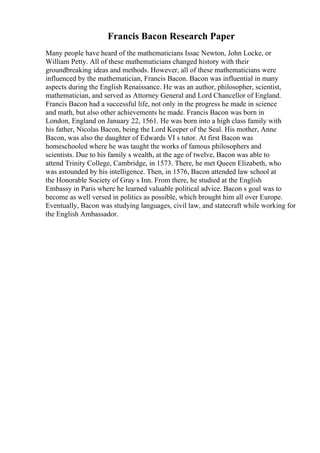 Francis Bacon Research Paper
Many people have heard of the mathematicians Issac Newton, John Locke, or
William Petty. All of these mathematicians changed history with their
groundbreaking ideas and methods. However, all of these mathematicians were
influenced by the mathematician, Francis Bacon. Bacon was influential in many
aspects during the English Renaissance. He was an author, philosopher, scientist,
mathematician, and served as Attorney General and Lord Chancellor of England.
Francis Bacon had a successful life, not only in the progress he made in science
and math, but also other achievements he made. Francis Bacon was born in
London, England on January 22, 1561. He was born into a high class family with
his father, Nicolas Bacon, being the Lord Keeper of the Seal. His mother, Anne
Bacon, was also the daughter of Edwards VI s tutor. At first Bacon was
homeschooled where he was taught the works of famous philosophers and
scientists. Due to his family s wealth, at the age of twelve, Bacon was able to
attend Trinity College, Cambridge, in 1573. There, he met Queen Elizabeth, who
was astounded by his intelligence. Then, in 1576, Bacon attended law school at
the Honorable Society of Gray s Inn. From there, he studied at the English
Embassy in Paris where he learned valuable political advice. Bacon s goal was to
become as well versed in politics as possible, which brought him all over Europe.
Eventually, Bacon was studying languages, civil law, and statecraft while working for
the English Ambassador.
 
