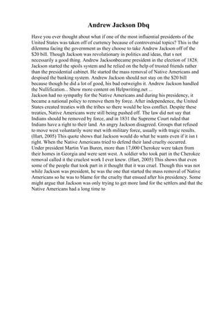 Andrew Jackson Dbq
Have you ever thought about what if one of the most influential presidents of the
United States was taken off of currency because of controversial topics? This is the
dilemma facing the government as they choose to take Andrew Jackson off of the
$20 bill. Though Jackson was revolutionary in politics and ideas, that s not
necessarily a good thing. Andrew Jacksonbecame president in the election of 1828.
Jackson started the spoils system and he relied on the help of trusted friends rather
than the presidential cabinet. He started the mass removal of Native Americans and
despised the banking system. Andrew Jackson should not stay on the $20 bill
because though he did a lot of good, his bad outweighs it. Andrew Jackson handled
the Nullification... Show more content on Helpwriting.net ...
Jackson had no sympathy for the Native Americans and during his presidency, it
became a national policy to remove them by force. After independence, the United
States created treaties with the tribes so there would be less conflict. Despite these
treaties, Native Americans were still being pushed off. The law did not say that
Indians should be removed by force, and in 1831 the Supreme Court ruled that
Indians have a right to their land. An angry Jackson disagreed. Groups that refused
to move west voluntarily were met with military force, usually with tragic results.
(Hart, 2005) This quote shows that Jackson would do what he wants even if it isn t
right. When the Native Americans tried to defend their land cruelty occurred.
Under president Martin Van Buren, more than 17,000 Cherokee were taken from
their homes in Georgia and were sent west. A soldier who took part in the Cherokee
removal called it the cruelest work I ever knew. (Hart, 2005) This shows that even
some of the people that took part in it thought that it was cruel. Though this was not
while Jackson was president, he was the one that started the mass removal of Native
Americans so he was to blame for the cruelty that ensued after his presidency. Some
might argue that Jackson was only trying to get more land for the settlers and that the
Native Americans had a long time to
 
