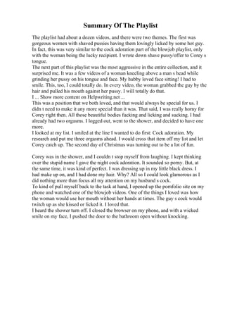 Summary Of The Playlist
The playlist had about a dozen videos, and there were two themes. The first was
gorgeous women with shaved pussies having them lovingly licked by some hot guy.
In fact, this was very similar to the cock adoration part of the blowjob playlist, only
with the woman being the lucky recipient. I wrote down shave pussy/offer to Corey s
tongue.
The next part of this playlist was the most aggressive in the entire collection, and it
surprised me. It was a few videos of a woman kneeling above a man s head while
grinding her pussy on his tongue and face. My hubby loved face sitting! I had to
smile. This, too, I could totally do. In every video, the woman grabbed the guy by the
hair and pulled his mouth against her pussy. I will totally do that.
I ... Show more content on Helpwriting.net ...
This was a position that we both loved, and that would always be special for us. I
didn t need to make it any more special than it was. That said, I was really horny for
Corey right then. All those beautiful bodies fucking and licking and sucking. I had
already had two orgasms. I logged out, went to the shower, and decided to have one
more.
I looked at my list. I smiled at the line I wanted to do first: Cock adoration. My
research and put me three orgasms ahead. I would cross that item off my list and let
Corey catch up. The second day of Christmas was turning out to be a lot of fun.
Corey was in the shower, and I couldn t stop myself from laughing. I kept thinking
over the stupid name I gave the night cock adoration. It sounded so porny. But, at
the same time, it was kind of perfect. I was dressing up in my little black dress. I
had make up on, and I had done my hair. Why? All so I could look glamorous as I
did nothing more than focus all my attention on my husband s cock.
To kind of pull myself back to the task at hand, I opened up the pornfolio site on my
phone and watched one of the blowjob videos. One of the things I loved was how
the woman would use her mouth without her hands at times. The guy s cock would
twitch up as she kissed or licked it. I loved that.
I heard the shower turn off. I closed the browser on my phone, and with a wicked
smile on my face, I pushed the door to the bathroom open without knocking.
 